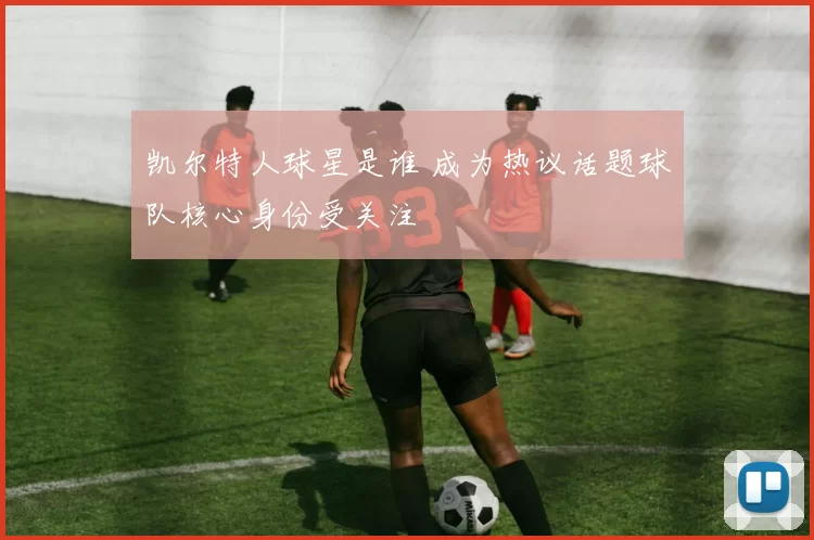 凯尔特人球星是谁 成为热议话题球队核心身份受关注