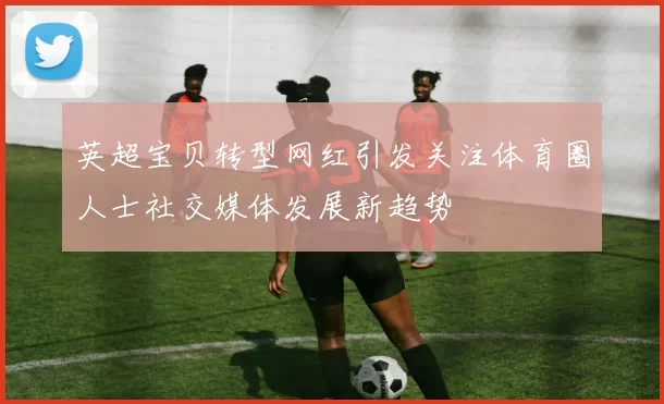 英超宝贝转型网红引发关注体育圈人士社交媒体发展新趋势