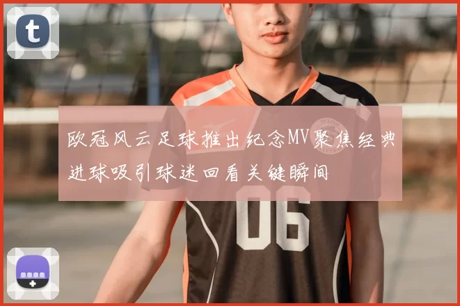欧冠风云足球推出纪念MV聚焦经典进球吸引球迷回看关键瞬间