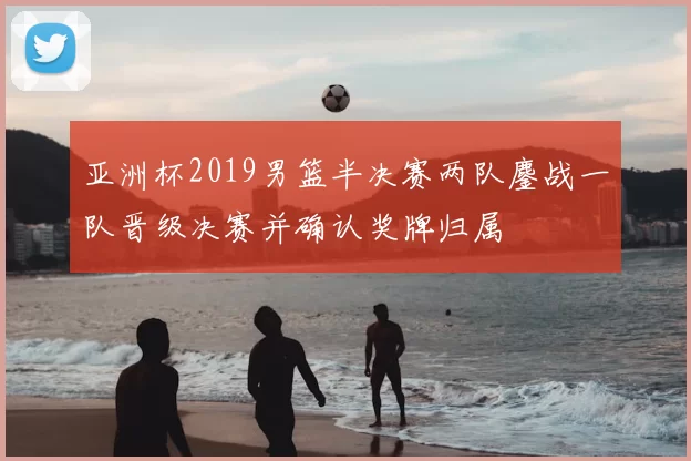 亚洲杯2019男篮半决赛两队鏖战一队晋级决赛并确认奖牌归属