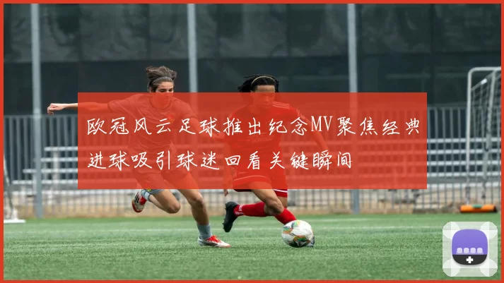 欧冠风云足球推出纪念MV聚焦经典进球吸引球迷回看关键瞬间