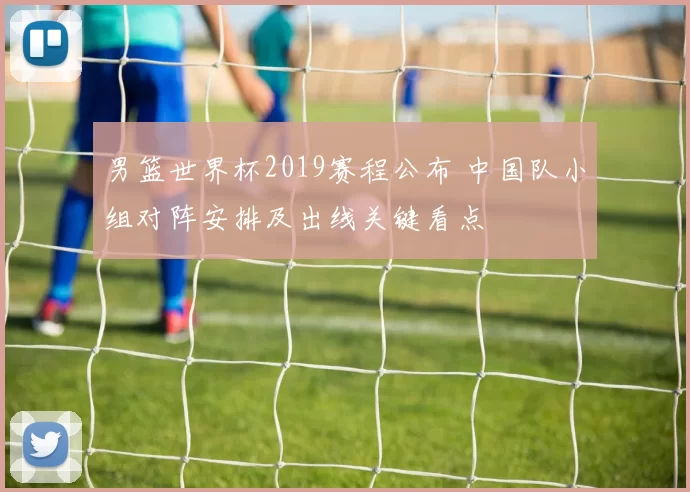 男篮世界杯2019赛程公布 中国队小组对阵安排及出线关键看点