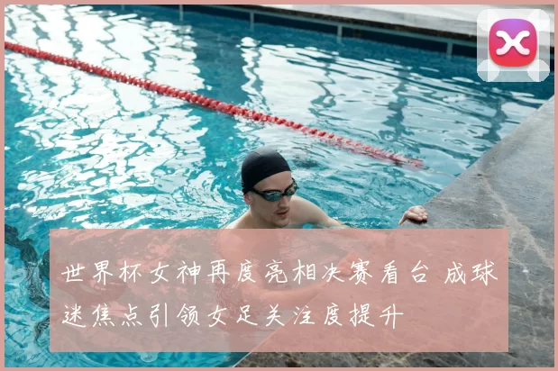世界杯女神再度亮相决赛看台 成球迷焦点引领女足关注度提升