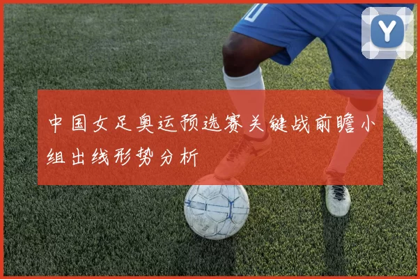 中国女足奥运预选赛关键战前瞻小组出线形势分析