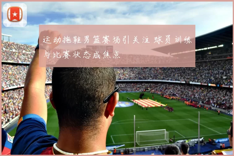运动拖鞋男篮赛场引关注 球员训练与比赛状态成焦点