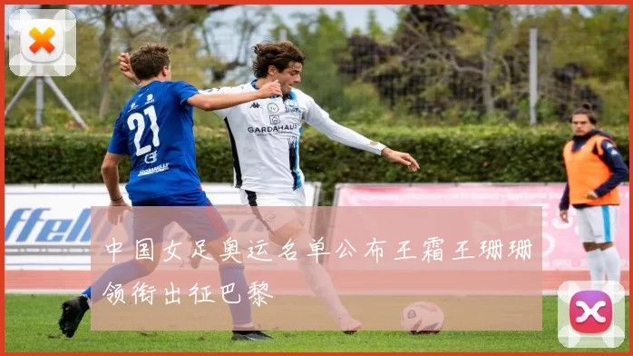 中国女足奥运名单公布王霜王珊珊领衔出征巴黎