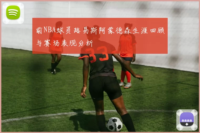 前NBA球员路易斯阿蒙德森生涯回顾与赛场表现分析