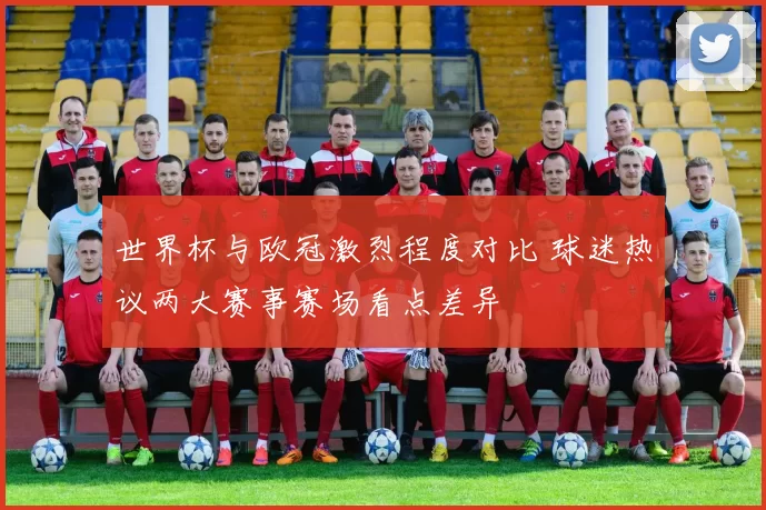 世界杯与欧冠激烈程度对比 球迷热议两大赛事赛场看点差异