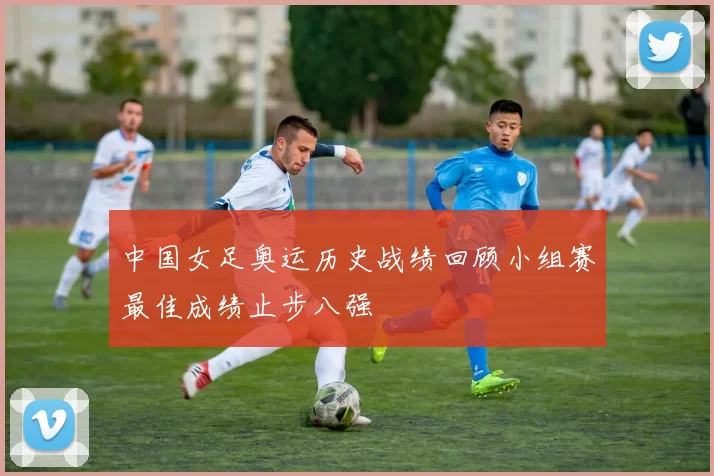 中国女足奥运历史战绩回顾小组赛最佳成绩止步八强
