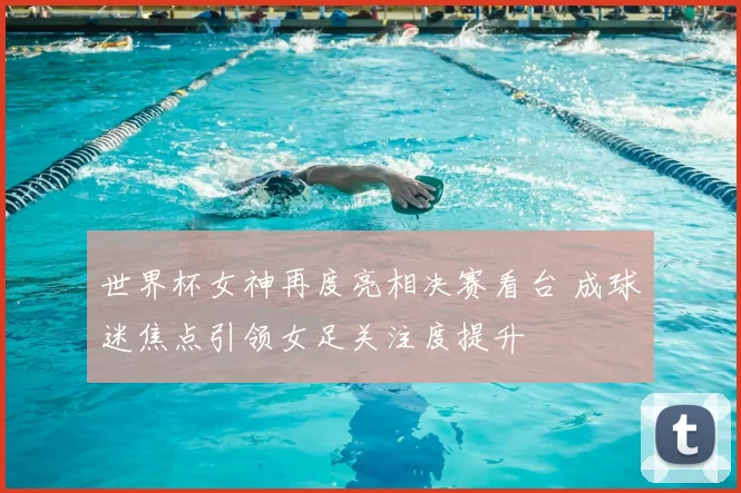 世界杯女神再度亮相决赛看台 成球迷焦点引领女足关注度提升