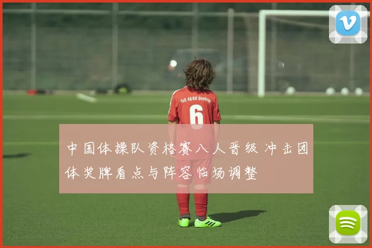 中国体操队资格赛八人晋级 冲击团体奖牌看点与阵容临场调整
