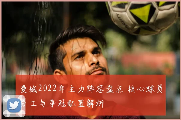 曼城2022年主力阵容盘点 核心球员分工与争冠配置解析