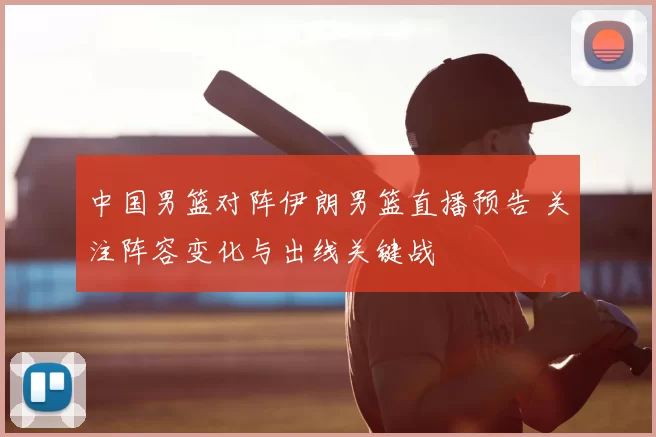中国男篮对阵伊朗男篮直播预告 关注阵容变化与出线关键战