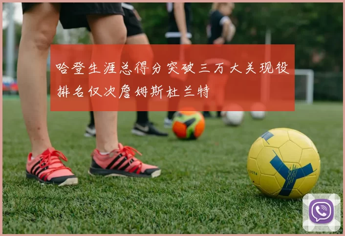 哈登生涯总得分突破三万大关现役排名仅次詹姆斯杜兰特