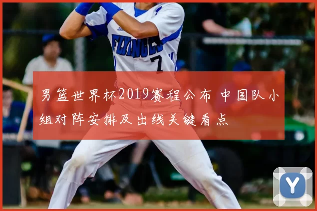 男篮世界杯2019赛程公布 中国队小组对阵安排及出线关键看点