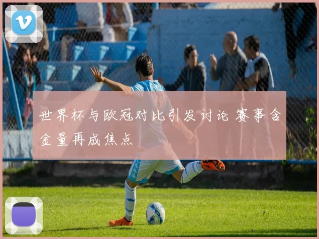 世界杯与欧冠对比引发讨论 赛事含金量再成焦点