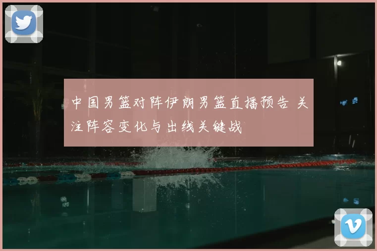 中国男篮对阵伊朗男篮直播预告 关注阵容变化与出线关键战