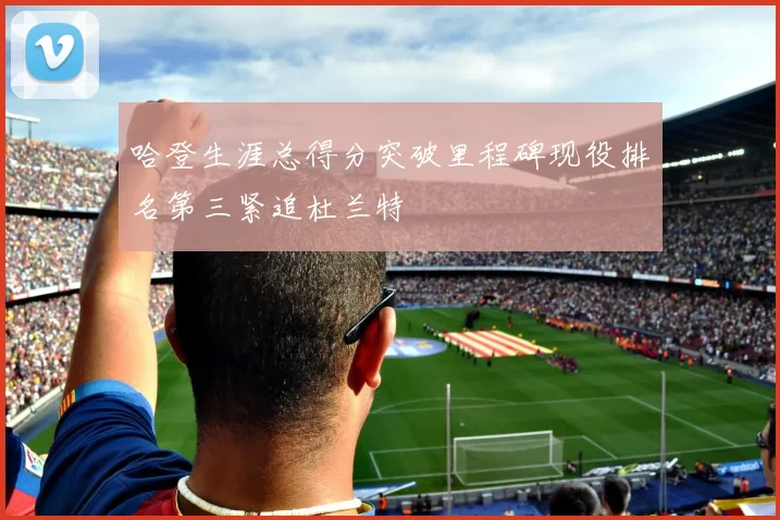 哈登生涯总得分突破里程碑现役排名第三紧追杜兰特