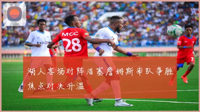 湖人客场对阵活塞詹姆斯率队争胜焦点对决升温