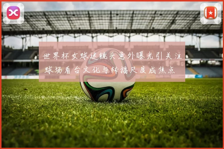 世界杯女球迷镜头意外曝光引关注 球场看台文化与转播尺度成焦点