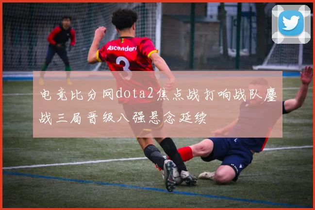 电竞比分网dota2焦点战打响战队鏖战三局晋级八强悬念延续