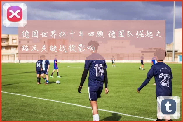 德国世界杯十年回顾 德国队崛起之路及关键战役影响