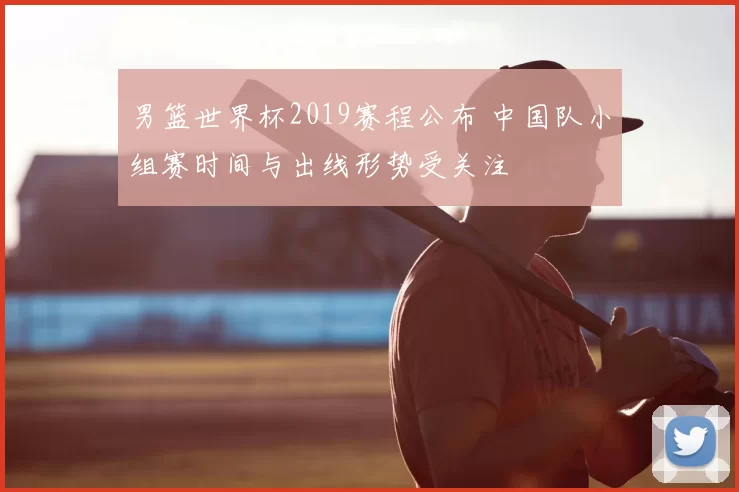 男篮世界杯2019赛程公布 中国队小组赛时间与出线形势受关注