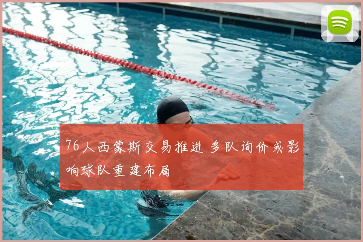 76人西蒙斯交易推进 多队询价或影响球队重建布局