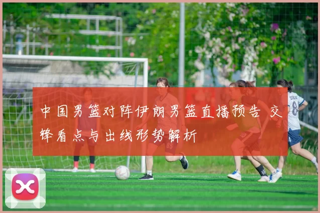 中国男篮对阵伊朗男篮直播预告 交锋看点与出线形势解析