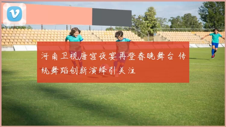 河南卫视唐宫夜宴再登春晚舞台 传统舞蹈创新演绎引关注