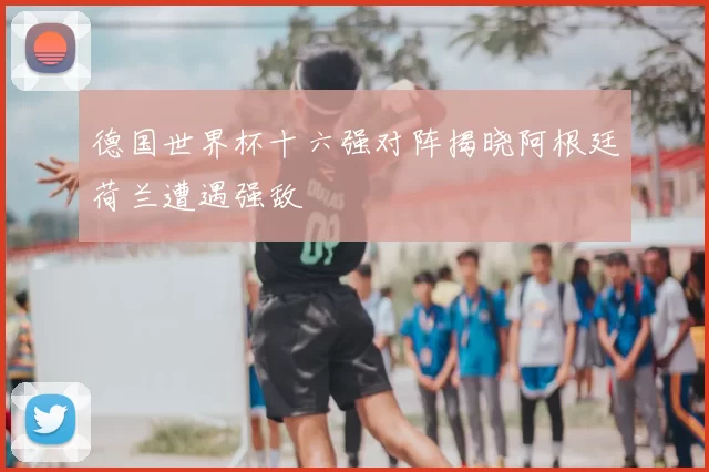 德国世界杯十六强对阵揭晓阿根廷荷兰遭遇强敌