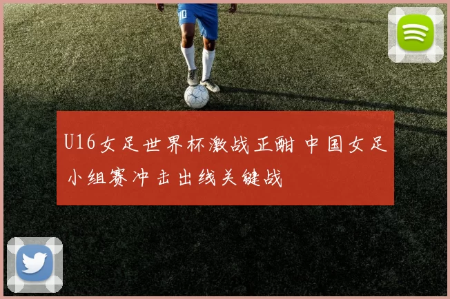 U16女足世界杯激战正酣 中国女足小组赛冲击出线关键战