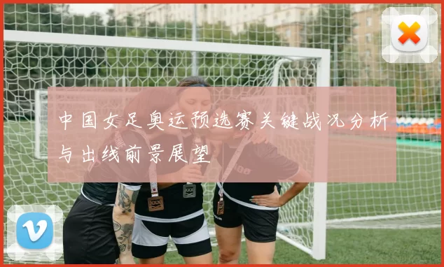中国女足奥运预选赛关键战况分析与出线前景展望
