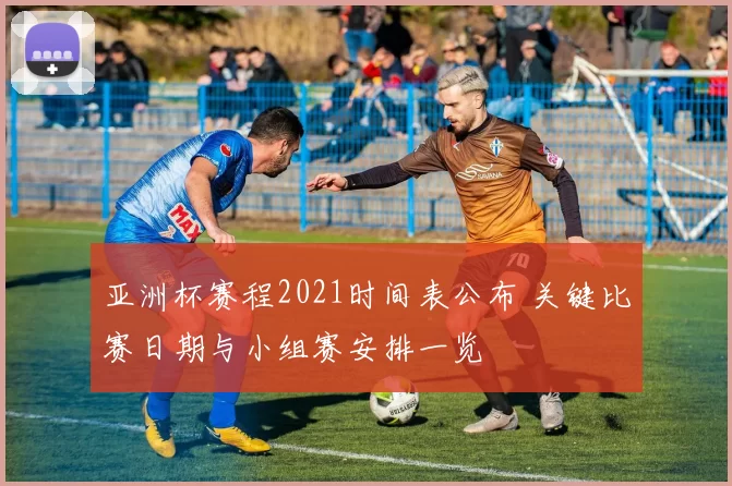 亚洲杯赛程2021时间表公布 关键比赛日期与小组赛安排一览