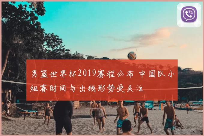 男篮世界杯2019赛程公布 中国队小组赛时间与出线形势受关注