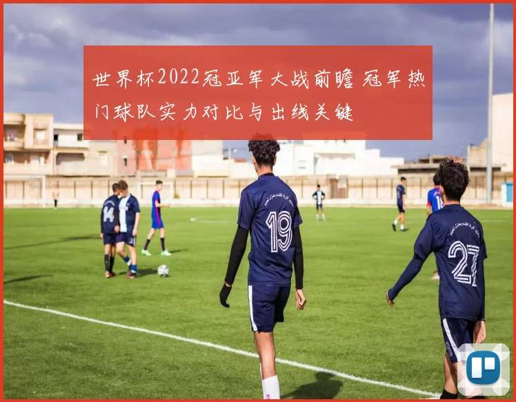 世界杯2022冠亚军大战前瞻 冠军热门球队实力对比与出线关键