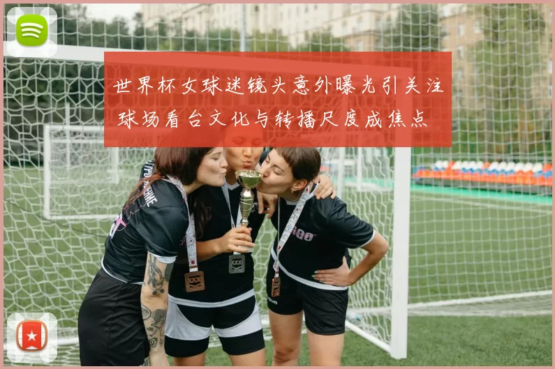 世界杯女球迷镜头意外曝光引关注 球场看台文化与转播尺度成焦点