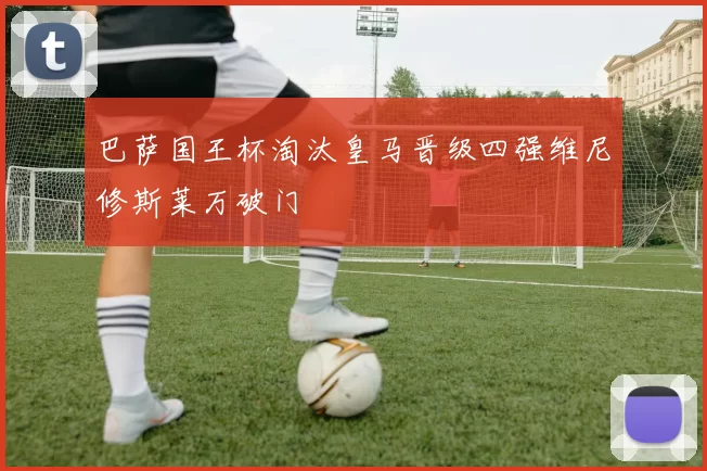 巴萨国王杯淘汰皇马晋级四强维尼修斯莱万破门