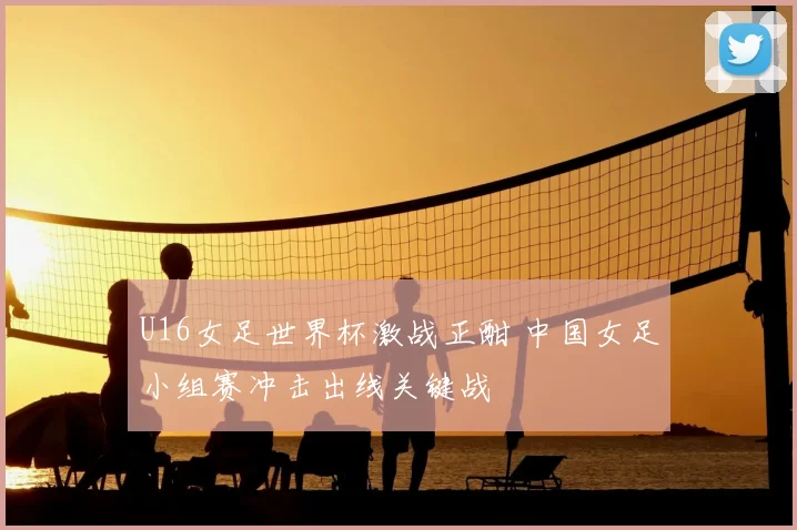 U16女足世界杯激战正酣 中国女足小组赛冲击出线关键战
