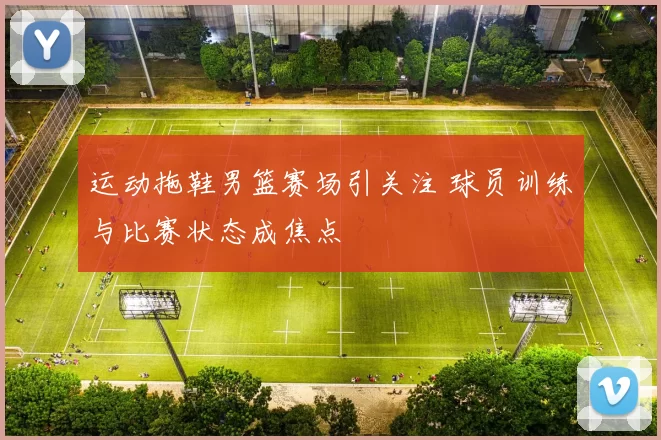 运动拖鞋男篮赛场引关注 球员训练与比赛状态成焦点