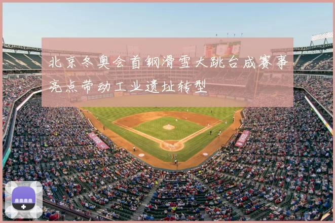 北京冬奥会首钢滑雪大跳台成赛事亮点带动工业遗址转型