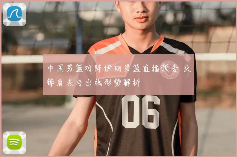 中国男篮对阵伊朗男篮直播预告 交锋看点与出线形势解析