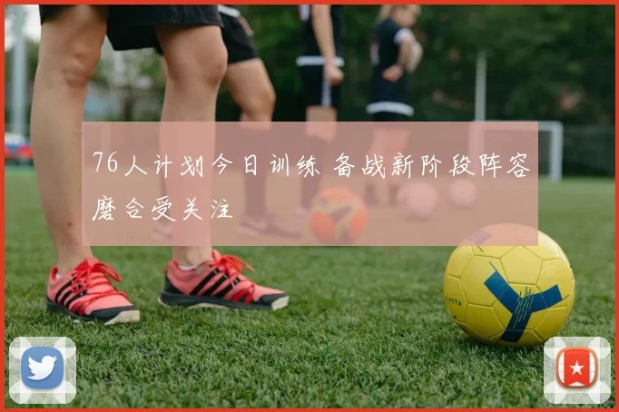 76人计划今日训练 备战新阶段阵容磨合受关注